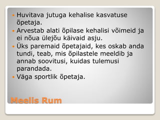 Meelis Rum
 Huvitava jutuga kehalise kasvatuse
õpetaja.
 Arvestab alati õpilase kehalisi võimeid ja
ei nõua ülejõu käivaid asju.
 Üks paremaid õpetajaid, kes oskab anda
tundi, teab, mis õpilastele meeldib ja
annab soovitusi, kuidas tulemusi
parandada.
 Väga sportlik õpetaja.
 