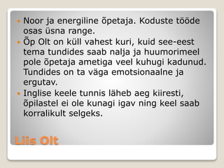 Liis Olt
 Noor ja energiline õpetaja. Koduste tööde
osas üsna range.
 Õp Olt on küll vahest kuri, kuid see-eest
tema tundides saab nalja ja huumorimeel
pole õpetaja ametiga veel kuhugi kadunud.
Tundides on ta väga emotsionaalne ja
ergutav.
 Inglise keele tunnis läheb aeg kiiresti,
õpilastel ei ole kunagi igav ning keel saab
korralikult selgeks.
 