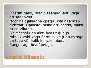 Ingrid Mäesalu
 Õpetab hästi, räägib teemad lahti väga
arusaadavalt.
 Noor haldjalaadne õpetja, kes naeratab
pidevalt. Õpilastel raske aru saada, millal
ta on vihane.
 Õp Mäesalu on alati heas tujus ja
rahulik,vaid väga äärmuslike juhtumitega
on teda võimalik kurjaks ajada.
 Range, aga hea õpetaja.
 