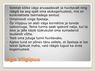 Ago Viigipuu
 Seletab kõike väga arusaadavalt ja huvitavalt ning
räägib ka aeg-ajalt oma elukogemustest, mis on
konkreetsete teemadega seotud.
 Omamoodi vinge õpetaja.
 Õp Viigipuu on alati väga korrektne ja toreda
iseloomuga. Tema tunnis saab igakord nalja, kui ta
ikka ja jälle käsib tüdrukutel oma sumadanid
laudatelt võtta.
 Teeb oma jutuga tunni huvitavaks.
 Ajaloo tund on põnev tänu sellele, et õpetaja ei loe
teksti õpikust maha, vaid räägib lugusi ka enda
kogemustest.
 