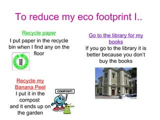 To reduce my eco footprint I.. Recycle paper I put paper in the recycle bin when I find any on the floor Go to the library for my   books If you go to the library it is better because you don’t buy the books Recycle my   Banana Peel I put it in the compost  and it ends up on the garden 