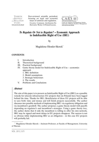 VOL. 2012, 5(7)
To Regulate Or Not to Regulate? – Economic Approach
to Indefeasible Right of Use (IRU)
by
Magdalena Olender-Skorek*
CONTENTS
I. Introduction
II. Theoretical background
III. Practical background
IV. Game theory model for Indefeasible Right of Use – economics
approach
1. IRU definition
2. Model assumptions
3. Strategic behaviours
4. The results
V. Problems and Conclusions
Abstract
The aim of this paper is to present an Indefeasible Right of Use (IRU) as a possible
remedy for telecom infrastructure EU projects that (in Poland) have been lagged
behind the time. Thanks for IRU, Beneficiaries of these EU projects will be able
to save both: time and money and will finish projects successfully. The author
discusses two possible methods of implementing IRU: via regulatory obligation and
via incumbent’s goodwill. The author proposes a game theory model with payoffs
depending on regulator’s and incumbent’s strategies. Using a game theory tree,
the author shows that if only the incumbent is willing to offer his own network,
IRU may be signed and most delays in EU projects disappear. The success is not
so obvious while implementing IRU as an obligation – in this case EU projects
will probably fail.
* Magdalena Olender-Skorek – Assistant Professor, at Faculty of Management, University
of Warsaw.
YEARBOOK
of ANTITRUST
and REGULATORY
STUDIES
www.yars.wz.uw.edu.pl
Centre for Antitrust and Regulatory Studies,
University of Warsaw, Faculty of Management
www.cars.wz.uw.edu.pl
Peer-reviewed scientific periodical,
focusing on legal and economic
issues of antitrust and regulation.
Creative Commons Attribution-No
Derivative Works 3.0 Poland License.
 