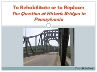 To Rehabilitate or to Replace:
The Question of Historic Bridges in
          Pennsylvania




                              Photo: D. Anthony
 