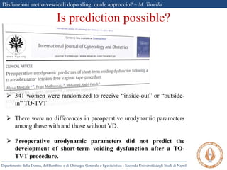 Disfunzioni uretro-vescicali dopo sling: quale approccio? – M. Torella
Dipartimento della Donna, del Bambino e di Chirurgia Generale e Specialistica - Seconda Università degli Studi di Napoli
Is prediction possible?
 341 women were randomized to receive “inside-out” or “outside-
in” TO-TVT
 There were no differences in preoperative urodynamic parameters
among those with and those without VD.
 Preoperative urodynamic parameters did not predict the
development of short-term voiding dysfunction after a TO-
TVT procedure.
 