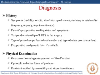 Disfunzioni uretro-vescicali dopo sling: quale approccio? – M. Torella
Dipartimento della Donna, del Bambino e di Chirurgia Generale e Specialistica - Seconda Università degli Studi di Napoli
 History
 Symptoms (inability to void, slow/interrupted stream, straining to void and/or
frequency, urgency, urge incontinence)
 Patient’s preoperative voiding status and symptoms
 Temporal relationship of LUTS to the surgery
 Type of procedure performed and number and type of other procedures done
 Preoperative urodynamic data, if available
 Physical Examination
 Overcorrection or hypersuspension → ‘fixed’ urethra
 Cystocele and other forms of prolapse
 Persistent urethral hypermobility and stress incontinence
Diagnosis
 