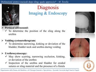 Disfunzioni uretro-vescicali dopo sling: quale approccio? – M. Torella
Dipartimento della Donna, del Bambino e di Chirurgia Generale e Specialistica - Seconda Università degli Studi di Napoli
Diagnosis
Imaging & Endoscopy
 Perineal ultrasound:
 To determine the position of the sling along the
urethra
 Voiding cystourethrogram:
 To determine narrowing, kinking or deviation of the
bladder, bladder neck and urethra during voiding
 Urethrocystoscopy:
 May show scarring, narrowing occlusion, kinking,
or deviation of the urethra
 Inspection of the urethra and bladder for eroded
sutures or sling material and the presence of a fistula
 