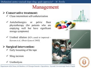 Disfunzioni uretro-vescicali dopo sling: quale approccio? – M. Torella
Dipartimento della Donna, del Bambino e di Chirurgia Generale e Specialistica - Seconda Università degli Studi di Napoli
Management
 Conservative treatment:
 Clean intermittent self-catheterization
 Anticholinergics or pelvic floor
physiotherapy (for patients who are
emptying well but have significant
storage symptoms)
 Urethral dilation (82% cured or improved –
Karram et al., Obstet Gynecol 2003)
 Surgical intervention:
 Early loosening of the tape
 Sling incision
 Urethrolysis
 