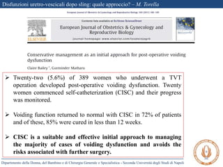 Disfunzioni uretro-vescicali dopo sling: quale approccio? – M. Torella
Dipartimento della Donna, del Bambino e di Chirurgia Generale e Specialistica - Seconda Università degli Studi di Napoli
 Twenty-two (5.6%) of 389 women who underwent a TVT
operation developed post-operative voiding dysfunction. Twenty
women commenced self-catheterization (CISC) and their progress
was monitored.
 Voiding function returned to normal with CISC in 72% of patients
and of these, 85% were cured in less than 12 weeks.
 CISC is a suitable and effective initial approach to managing
the majority of cases of voiding dysfunction and avoids the
risks associated with further surgery.
 