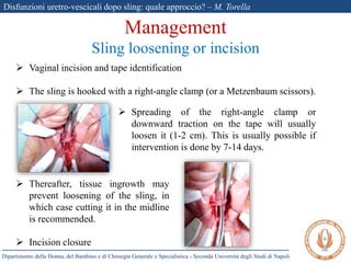 Disfunzioni uretro-vescicali dopo sling: quale approccio? – M. Torella
Dipartimento della Donna, del Bambino e di Chirurgia Generale e Specialistica - Seconda Università degli Studi di Napoli
Management
Sling loosening or incision
 Vaginal incision and tape identification
 The sling is hooked with a right-angle clamp (or a Metzenbaum scissors).
 Spreading of the right-angle clamp or
downward traction on the tape will usually
loosen it (1-2 cm). This is usually possible if
intervention is done by 7-14 days.
 Thereafter, tissue ingrowth may
prevent loosening of the sling, in
which case cutting it in the midline
is recommended.
 Incision closure
 