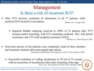 Disfunzioni uretro-vescicali dopo sling: quale approccio? – M. Torella
Dipartimento della Donna, del Bambino e di Chirurgia Generale e Specialistica - Seconda Università degli Studi di Napoli
 After TVT incision, resolution of obstruction in all 17 patients while
recurrent SUI occurred in one patient.
 Impaired bladder emptying resolved in 100% of 23 patients after TVT
incision and/or loosening, with 61% remaining continent, 26% with partial
recurrence, and 13% with complete recurrence of SUI.
 Forty-nine percent of the patients were completely cured of their retention
and remained continent after transvaginal tape release.
 Successful resolution of voiding dysfunction in 29 out of 33 women
with no recurrence of incontinence after early loosening of the tape.
Management
Is there a risk of recurrent SUI?
Klutke et al., Urology 2001
Rardin et al., Obstet Gynecol 2002
Laurikainen and Kiilhoma, Int Urogynecol J Pelvic Floor Dysfunct 2006
Price et al., Int Urogynecol J Pelvic Floor Dysfunct 2009
 