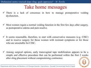 Disfunzioni uretro-vescicali dopo sling: quale approccio? – M. Torella
Dipartimento della Donna, del Bambino e di Chirurgia Generale e Specialistica - Seconda Università degli Studi di Napoli
Take home messages
 There is a lack of consensus in how to manage postoperative voiding
dysfunction.
 Most women regain a normal voiding function in the first few days after surgery,
as postoperative edema and pain resolve.
 It seems reasonable, therefore, to start with conservative measures (e.g. CISC)
and to reserve surgery for those women with resistant symptoms or for those
who are unsuitable for CISC.
 Among surgical options, early transvaginal tape mobilization appears to be a
simple and effective procedure that can be performed within the first 2 weeks
after sling placement without compromising continence.
 