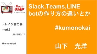 Slack,Teams,LINE
botの作り方の違いとか
#kumonokai
トレノケ雲の会
mod.3
2018/12/17
#kumonokai
山下 光洋
 