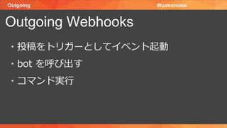 Outgoing
Outgoing Webhooks
#kumonokai
・投稿をトリガーとしてイベント起動
・bot を呼び出す
・コマンド実行
 