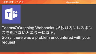今日はまったこと #kumonokai
TeamsのOutgoing Webhooksは5秒以内にレスポン
スを返さないとエラーになる。
Sorry, there was a problem encountered with your
request
 