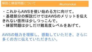 AWS認定試験対策クラウドプラクティショナー
解説と練習問題について #kumonokai
・これからAWSを使い始める方に向けて。
・基礎部分の解説だけではAWSのメリットを伝え
きれない箇所は少しつっこんで。
・練習問題は少しだけ難易度レベルをあげて。
AWSの魅力を理解し、感動していただき、さらに
多くの方に伝えていただきたい。
 