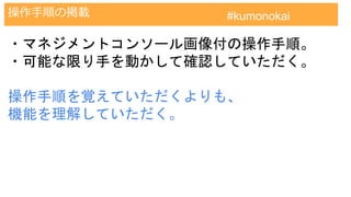 AWS認定試験対策クラウドプラクティショナー
操作手順の掲載 #kumonokai
・マネジメントコンソール画像付の操作手順。
・可能な限り手を動かして確認していただく。
操作手順を覚えていただくよりも、
機能を理解していただく。
 