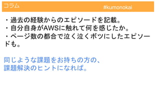 AWS認定試験対策クラウドプラクティショナー
コラム #kumonokai
・過去の経験からのエピソードを記載。
・自分自身がAWSに触れて何を感じたか。
・ページ数の都合で泣く泣くボツにしたエピソー
ドも。
同じような課題をお持ちの方の、
課題解決のヒントになれば。
 