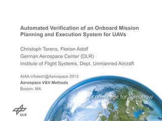 Automated Verification of an Onboard Mission
Planning and Execution System for UAVs
Christoph Torens, Florian Adolf
German Aerospace Center (DLR)
Institute of Flight Systems, Dept. Unmanned Aircraft
AIAA Infotech@Aerospace 2013
Aerospace V&V Methods
Boston, MA
 