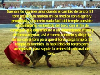 Suenan los clarines anunciando el cambio de tercio. El toro acude a la muleta en los medios con alegría y prontitud y el secreto nada fácil del temple consiste en dominar la embestida del toro, con el fin de conseguir que éste embista a un determinado ritmo y de forma regular, así el torero controla y dirige la danza con el toro para que el toreo salga limpio. El temple es también, la habilidad del torero para acompasar, para seguir la embestida natural del toro.   