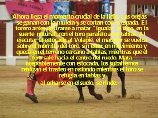 Ahora llega el momento crucial de la lidia. Las orejas se ganan con la muleta y se cortan con la espada. El torero antes de tirarse a matar "iguala" al toro, en la suerte  natural, con el toro paralelo a las tablas. Al ejecutar la estocada al Volapié, el matador se vuelca sobre el morrillo del toro, sin estar en movimiento y queda en el terreno cercano a tablas, mientras que el toro sale hacia el centro del ruedo. Mata aceptablemente con estocada, los subalternos realizan el trasteo en redondo mientras el toro se refugia en tablas y al echarse en el suelo, se rinde.  