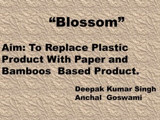 Aim: To Replace Plastic
Product With Paper and
Bamboos Based Product.
Deepak Kumar Singh
Anchal Goswami
“Blossom”
 
