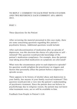 TO REPLY 1 COMMENT TO EACH POST WITH CITATION
AND TWO REFERENCE EACH COMMENT APA ABOVE
2013.
POST 1
Three Questions for the Patient
After reviewing the material presented in this case study, there
are some concerning questions regarding this patient’s
psychiatric history. Additional questions would include:
After each discontinuation of medication after an episode of
depression, was this decision the choice of a physician or self -
initiated? This question would provide knowledge of the
patient’s medication compliance. For example, does the patient
stop taking prescribed medication on symptoms are alleviated?
What were the circumstances prior to each depressive episode?
his question would enlighten the practitioner on triggers and
factors that personally affect the patient before a depressive
episode occurs.
There appears to be history of alcohol abuse and depression in
your family, has anyone in your family received treatment? This
question would provide a view into the patient’s understanding
of psychiatric treatment. Since the patient does not believe in
psychotherapy due to religious reason, the patient may not know
what treatments were, are or will be available to him.
Feedback from People in Patient’s Life
 