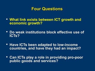 Four Questions
 What link exists between ICT growth and
economic growth?
 Do weak institutions block effective use of
ICTs?
 Have ICTs been adapted to low-income
countries, and have they had an impact?
 Can ICTs play a role in providing pro-poor
public goods and services?
Page 10

 