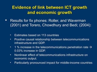 Evidence of link between ICT growth
and economic growth
 Results for fix phones: Roller, and Waverman
(2001) and Torero, Chowdhury and Bedi; (2004):
•
•
•
•
•

Estimates based on 113 countries
Positive causal relationship between telecommunications
infrastructure and GDP.
1 % increase in the telecommunications penetration rate 
0.03% increase in GDP.
Nonlinear effect of telecommunications infrastructure on
economic output.
Particularly pronounced impact for middle-income countries
Page 12

 
