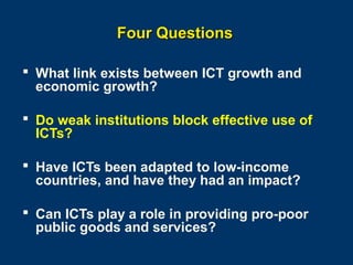 Four Questions
 What link exists between ICT growth and
economic growth?
 Do weak institutions block effective use of
ICTs?
 Have ICTs been adapted to low-income
countries, and have they had an impact?
 Can ICTs play a role in providing pro-poor
public goods and services?
Page 14

 
