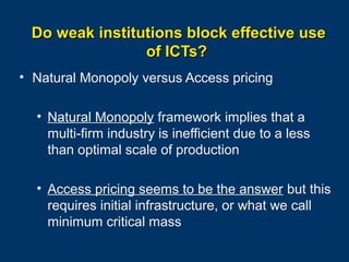Do weak institutions block effective use
of ICTs?
• Natural Monopoly versus Access pricing
• Natural Monopoly framework implies that a
multi-firm industry is inefficient due to a less
than optimal scale of production
• Access pricing seems to be the answer but this
requires initial infrastructure, or what we call
minimum critical mass
Page 16

 