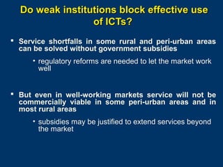 Do weak institutions block effective use
of ICTs?
 Service shortfalls in some rural and peri-urban areas
can be solved without government subsidies
• regulatory reforms are needed to let the market work
well
 But even in well-working markets service will not be
commercially viable in some peri-urban areas and in
most rural areas
• subsidies may be justified to extend services beyond
the market

Page 18

 