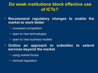 Do weak institutions block effective use
of ICTs?
• Recommend regulatory changes to enable the
market to work better
• increased competition
• open to new technologies
• open to new business models

• Outline an approach to subsidies to extend
services beyond the market
• using market forces
• minimal regulation
Page 19

 