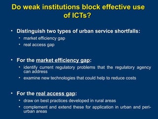 Do weak institutions block effective use
of ICTs?
• Distinguish two types of urban service shortfalls:
• market efficiency gap
• real access gap

• For the market efficiency gap:
• identify current regulatory problems that the regulatory agency
can address
• examine new technologies that could help to reduce costs

• For the real access gap:
• draw on best practices developed in rural areas
• complement and extend these for application in urban and periurban areas
Page 20

 