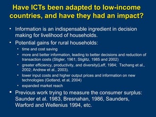 Have ICTs been adapted to low-income
countries, and have they had an impact?
• Information is an indispensable ingredient in decision
making for livelihood of households.
• Potential gains for rural households:
• time and cost saving
• more and better information, leading to better decisions and reduction of
transaction costs (Stigler, 1961; Stiglitz, 1985 and 2002)
• greater efficiency, productivity, and diversity(Leff, 1984; Tschang et al.,
2002; Andrew et al., 2003).
• lower input costs and higher output prices and information on new
technologies (Gotland, et al, 2004)
• expanded market reach

 Previous work trying to measure the consumer surplus:
Saunder et al. 1983, Bresnahan, 1986, Saunders,
Warford and Wellenius 1994, etc.
Page 25

 