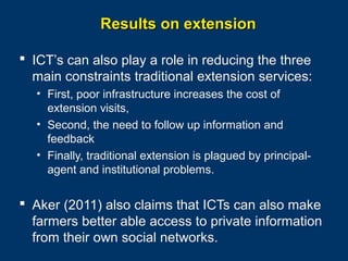Results on extension
 ICT’s can also play a role in reducing the three
main constraints traditional extension services:
• First, poor infrastructure increases the cost of
extension visits,
• Second, the need to follow up information and
feedback
• Finally, traditional extension is plagued by principalagent and institutional problems.

 Aker (2011) also claims that ICTs can also make
farmers better able access to private information
from their own social networks.
Page 28

 
