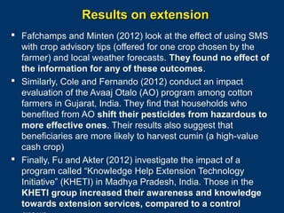 Results on extension
 Fafchamps and Minten (2012) look at the effect of using SMS
with crop advisory tips (offered for one crop chosen by the
farmer) and local weather forecasts. They found no effect of
the information for any of these outcomes.
 Similarly, Cole and Fernando (2012) conduct an impact
evaluation of the Avaaj Otalo (AO) program among cotton
farmers in Gujarat, India. They find that households who
benefited from AO shift their pesticides from hazardous to
more effective ones. Their results also suggest that
beneficiaries are more likely to harvest cumin (a high-value
cash crop)
 Finally, Fu and Akter (2012) investigate the impact of a
program called “Knowledge Help Extension Technology
Initiative” (KHETI) in Madhya Pradesh, India. Those in the
KHETI group increased their awareness and knowledge
Page 29
towards extension services, compared to a control

 