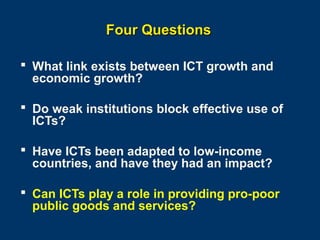 Four Questions
 What link exists between ICT growth and
economic growth?
 Do weak institutions block effective use of
ICTs?
 Have ICTs been adapted to low-income
countries, and have they had an impact?
 Can ICTs play a role in providing pro-poor
public goods and services?
Page 30

 