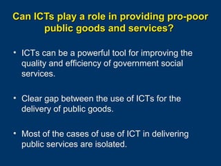 Can ICTs play a role in providing pro-poor
public goods and services?
• ICTs can be a powerful tool for improving the
quality and efficiency of government social
services.
• Clear gap between the use of ICTs for the
delivery of public goods.
• Most of the cases of use of ICT in delivering
public services are isolated.
Page 31

 