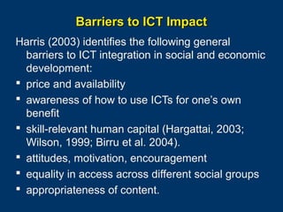 Barriers to ICT Impact
Harris (2003) identifies the following general
barriers to ICT integration in social and economic
development:
 price and availability
 awareness of how to use ICTs for one’s own
benefit
 skill-relevant human capital (Hargattai, 2003;
Wilson, 1999; Birru et al. 2004).
 attitudes, motivation, encouragement
 equality in access across different social groups
 appropriateness of content.
Page 32

 