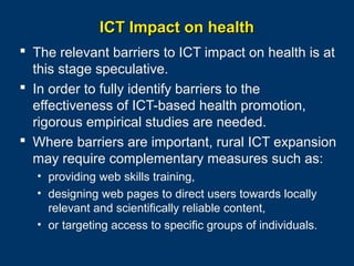ICT Impact on health
 The relevant barriers to ICT impact on health is at
this stage speculative.
 In order to fully identify barriers to the
effectiveness of ICT-based health promotion,
rigorous empirical studies are needed.
 Where barriers are important, rural ICT expansion
may require complementary measures such as:
• providing web skills training,
• designing web pages to direct users towards locally
relevant and scientifically reliable content,
• or targeting access to specific groups of individuals.
Page 34

 