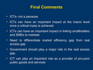 Final Comments
• ICTs- not a panacea
• ICTs can have an important impact at the macro level
once a critical mass is achieved.
• ICTs can have an important impact in linking smallholders
and SMEs to markets
• Need to differentiate market efficiency gap from real
access gap
• Government should play a major role in the real access
gap.
• ICT can play an important role as a provider of pro-poor
public goods and services
Page 35

 