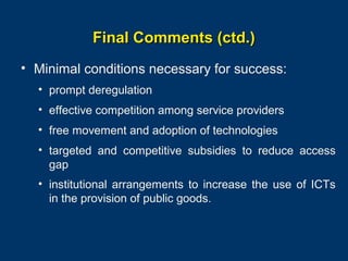 Final Comments (ctd.)
• Minimal conditions necessary for success:
• prompt deregulation
• effective competition among service providers
• free movement and adoption of technologies
• targeted and competitive subsidies to reduce access
gap
• institutional arrangements to increase the use of ICTs
in the provision of public goods.

Page 36

 
