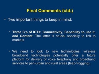 Final Comments (ctd.)
• Two important things to keep in mind:
• Three C’s of ICTs: Connectivity, Capability to use it,
and Content. The latter is crucial specially to link to
markets.
• We need to look to new technologies: wireless
broadband technologies potentially offer a future
platform for delivery of voice telephony and broadband
services to peri-urban and rural areas (leap-frogging).
Page 37

 