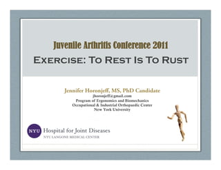 Juvenile Arthritis Conference 2011
Exercise: To Rest Is To Rust

      Jennifer Horonjeﬀ, MS, PhD Candidate
                  jhoronjeff@gmail.com
         Program of Ergonomics and Biomechanics
        Occupational & Industrial Orthopaedic Center
                   New York University
 