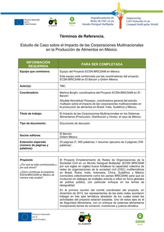 Proyecto financiado
por la
Unión Europea
Términos de Referencia.
Estudio de Caso sobre el Impacto de las Corporaciones Multinacionales
en la Producción de Alimentos en México.
INFORMACIÓN
REQUERIDA
PARA SER COMPLETADA
Equipo que comisiona: Equipo del Proyecto ECSN BRICSAM en México.
Este equipo está conformado por las coordinadoras del proyecto
ECSN BRICSAM en El Barzón y Oxfam México.
Autor(a): TBC.
Coordinadora: Martina Borghi, coordinadora del Proyecto ECSN BRICSAM en El
Barzón
Sibulele Nomahlubi Poswayo, coordinadora general del estudio
multipaís sobre el impacto de las corporaciones multinacionales en
la producción de alimentos en Brasil, India, Sudáfrica y México.
Título de trabajo: El Impacto de las Corporaciones Multinacionales en los Sistemas
Alimentarios (Producción, Distribución y Venta): el caso de México.
Tipo de documento: Documento de discusión
Socios editores
El Barzón
Oxfam México
Extensión esperada
(número de páginas y
palabras):
20 páginas (7, 000 palabras) + resumen ejecutivo de 2 páginas (700
palabras) .
Propósito
¿Por qué se está comisionando y
por qué ahora?
¿Cómo contribuye al programa
ESCN-BRICSAM en México de
manera más amplia?
El Proyecto Empderamiento de Redes de Organizaciones de la
Sociedad Civil en un Mundo Desigual Multipolar (ECSN BRICSAM
por sus siglas en inglés) busca fortalecer la capacidad colectiva de
redes de organizaciones de la sociedad civil (OSC) multitemáticas
en Brasil, Rusia, India, Indonesia, China, Sudáfrica y México
(conocidos colectivamente como los países BRICSAM) para que se
involucren en diálogos de múltiples actores e influir en foros globales
de política pública, con particular enfoque en los temas de
desigualdad.
En la primera reunión del comité coordinador del proyecto, en
diciembre de 2013, los representantes de las siete redes acordaron
trabajar en tres ejes temáticos alrededor de los cuales todas las
actividades del proyecto estarían basadas. Uno de estos ejes es el
de Seguridad Alimentaria, con un enfoque de sistemas alimentarios
incorporando temas de comercio, inversiones y justicia climática.
Proyecto financiado
por la
Unión Europea.
 