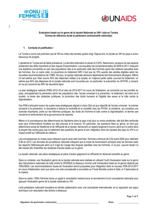 Page 1 of 5 
Signature du partenaire contractu_e_l_: ___________________________________ Date: ___________________ 
Evaluation basée sur le genre de la riposte Nationale au VIH / sida en Tunisie 
Termes de référence du/de la partenaire contractuel/le national(e) 
1. Contexte et justification : 
La Tunisie a connu ses premiers cas de VIH au milieu des années quatre-vingt. Depuis lors, la riposte au VIH du pays a connu beaucoup de progrès. 
L’épidémie en Tunisie est de faible prévalence. La dernière estimation la situant à 0.05%. Néanmoins, plusieurs de ses aspects présentent des défis importants et des risques d’exacerbation. Les enquêtes bio-comportementales de 2009 et 2011 indiquent une épidémie concentrée au sein des populations clés et en particulier celle des hommes ayant des relations sexuelles avec les hommes. Sur un autre volet, la couverture du traitement ARV n’est que de 16% auprès des adultes éligibles selon les nouvelles recommandations de l’OMS. De plus, la riposte nationale demeure dépendante des financements étrangers. Même s’il est estimé que l’état couvre 40% des dépenses reliées à la riposte, en majeure partie celles couvrant le traitement, on estime que 60% des dépenses de la riposte nationale sont couvertes par, en particulier, la subvention du GFATM, y compris en ce qui concerne les ARV de deuxième ligne. 
Le plan stratégique national (PSN) 2012-16 et celui de 2014-2017 en cours de finalisation, se concentre sur les priorités du pays, principalement la prévention parmi les populations clés, l'accès universel à la prévention, le traitement, les soins et le soutien, la levée des obstacles juridiques, la promotion des droits humains et l'égalité des sexes et la lutte contre la stigmatisation. 
Ces PSN s’articulent autour de quatre axes stratégiques alignés à vision Zéro et aux objectifs de l'accès universel : le premier consacré à la prévention, le deuxième à réduire la morbidité et la mortalité chez les PVVIH, le troisième, qui constitue une avancée importante, porte sur les réformes juridiques, les droits de l'homme et lutte contre la stigmatisation, le dernier axe concerne le renforcement de la gouvernance de réponse. 
Même si la connaissance des déterminants de l'épidémie dans le pays s’est plus ou moins améliorée, elle doit être renforcée avec plus d'informations fondées sur des preuves et la science. En particulier, les questions liées au genre, en tant que déterminant social de l'épidémie et de l’efficacité de la riposte, demeurent un aspect largement inconnu alors qu’il s’avère dans la plupart des autres pays que le traitement des questions de genre et son intégration dans les ripostes des pays du VIH a un impact positif sur l'efficacité de celles-ci. 
Les connaissances au niveau pays indiquent que le sexe ratio hommes / femmes a diminué de 3,02 avant 2000 pour atteindre 0,96 en 2013. Les données de surveillance nationale indiquent que le mode de transmission principal chez les femmes reste les rapports hétérosexuels alors qu’il s’agit de l’usage des drogues injectées chez les hommes. A ce jour, aucune étude n’a été menée afin d'identifier les obstacles d'accès basée sur le genre. 
La riposte nationale, ses plans stratégiques et plans d’action gagneront en efficacité en devenant sensible au genre. 
Dans ce contexte, une l'évaluation genre de la riposte nationale sera réalisée en utilisant l’outil d’évaluation basé sur le genre des interventions nationales de lutte contre le VIH/SIDA (ci-dessous nommé outil d’évaluation basé sur le genre) élaboré par l'ONUSIDA. Les recommandations issues de l’évaluation seront proposées pour intégration dans le nouveau PSN 2014-2017 en cours d’élaboration ainsi que dans une note conceptuelle à soumettre au Fonds Mondial contre le Sida, la Tuberculose et la malaria. 
Dans ce cadre, l’ONU Femmes lance un appel à consultation restreint pour le recrutement d’un/e consultant/e national/e pour appuyer l’évaluation genre de la riposte nationale au VIH. Le/la prestataire national/e travaillera en étroite collaboration avec une consultante internationale, en lui apportant son appui technique (voir description des tâches ci-dessous).  