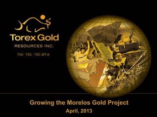 Growing the Morelos Gold Project
April, 2013
TSX: TXG; TXG.WT.A
 