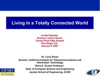 Living in a Totally Connected World Invited Speaker Science Lecture Series Torrey Pines High School San Diego, CA  January 9, 2007 Dr. Larry Smarr Director, California Institute for Telecommunications and Information Technology Harry E. Gruber Professor,  Dept. of Computer Science and Engineering Jacobs School of Engineering, UCSD 