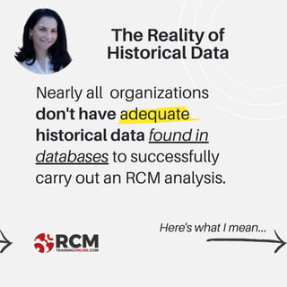 Nearly all organizations
don't have adequate
historical data found in
databases to successfully
carry out an RCM analysis.
Here's what I mean...
The Reality of
Historical Data
 