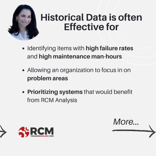 Identifying items with high failure rates
and high maintenance man-hours
Allowing an organization to focus in on
problem areas
Prioritizing systems that would benefit
from RCM Analysis
Historical Data is often
Effective for
More...
 
